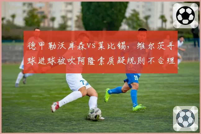 德甲勒沃库森vs莱比锡，维尔茨手球进球被吹阿隆索质疑规则不合理