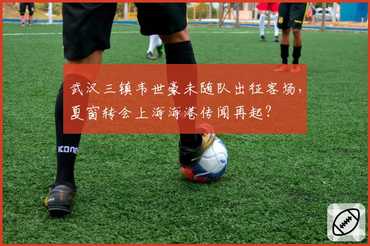 武汉三镇韦世豪未随队出征客场,夏窗转会上海海港传闻再起?