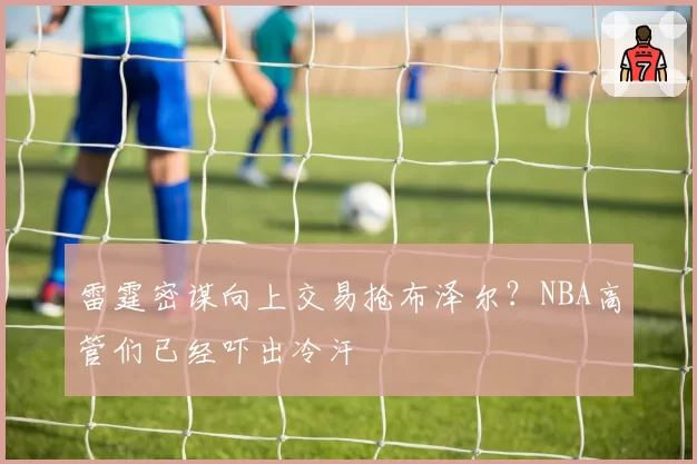 雷霆密谋向上交易抢布泽尔？NBA高管们已经吓出冷汗