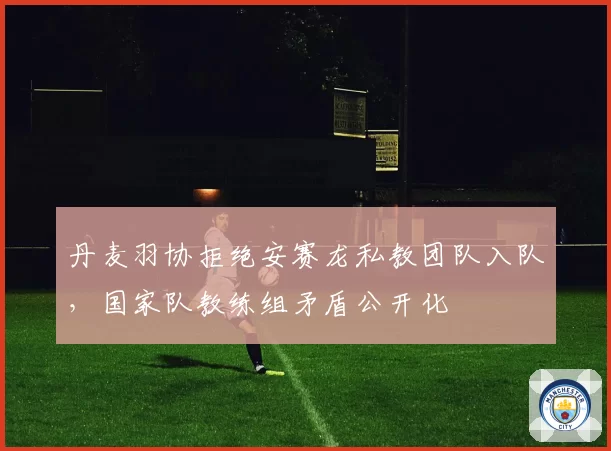 丹麦羽协拒绝安赛龙私教团队入队,国家队教练组矛盾公开化