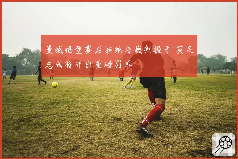 曼城福登赛后拒绝与裁判握手 英足总或将开出重磅罚单