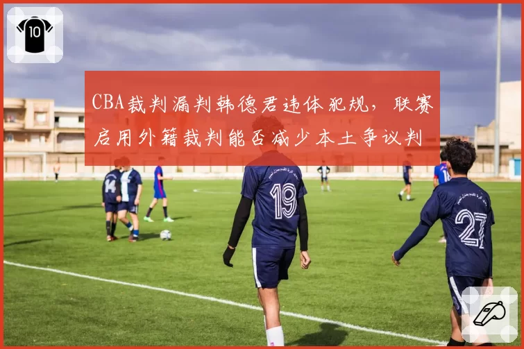 CBA裁判漏判韩德君违体犯规,联赛启用外籍裁判能否减少本土争议判罚?