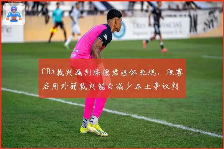 CBA裁判漏判韩德君违体犯规,联赛启用外籍裁判能否减少本土争议判罚?
