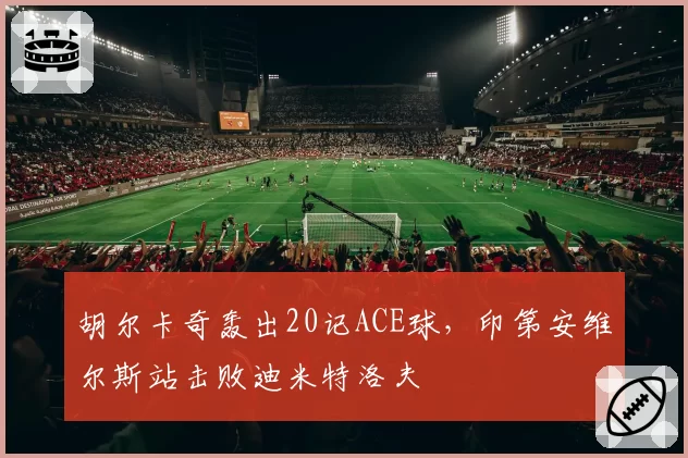 胡尔卡奇轰出20记ACE球，印第安维尔斯站击败迪米特洛夫