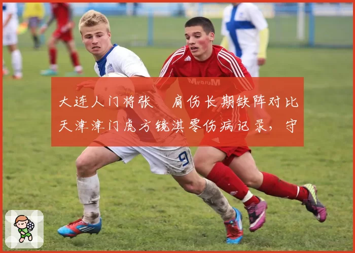 大连人门将张翀肩伤长期缺阵对比天津津门虎方镜淇零伤病记录,守门员位置伤病概率与恢复周期对比