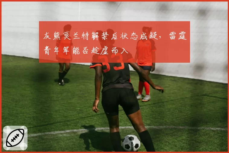 灰熊莫兰特解禁后状态成疑，雷霆青年军能否趁虚而入