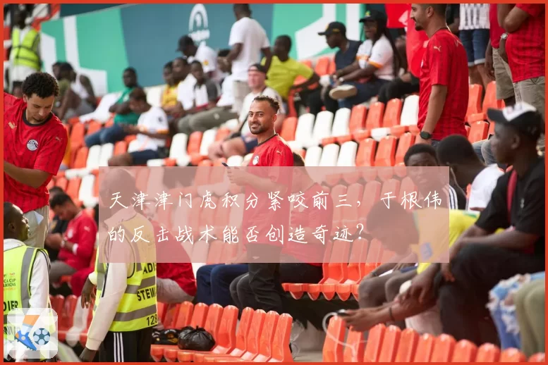 天津津门虎积分紧咬前三，于根伟的反击战术能否创造奇迹？