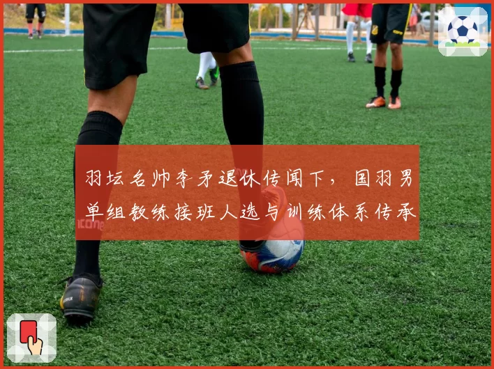 羽坛名帅李矛退休传闻下,国羽男单组教练接班人选与训练体系传承展望