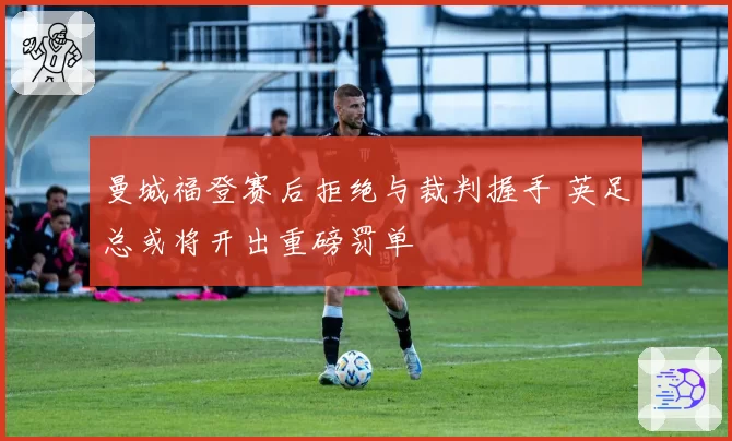 曼城福登赛后拒绝与裁判握手 英足总或将开出重磅罚单