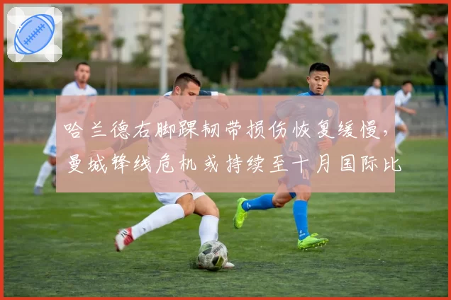 哈兰德右脚踝韧带损伤恢复缓慢，曼城锋线危机或持续至十月国际比赛日