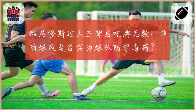 维尼修斯过人王背后吃牌无数，华丽球风是否实为球队防守毒药？