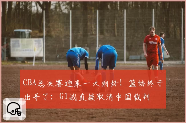 CBA总决赛迎来一大利好！篮协终于出手了：G1战直接取消中国裁判