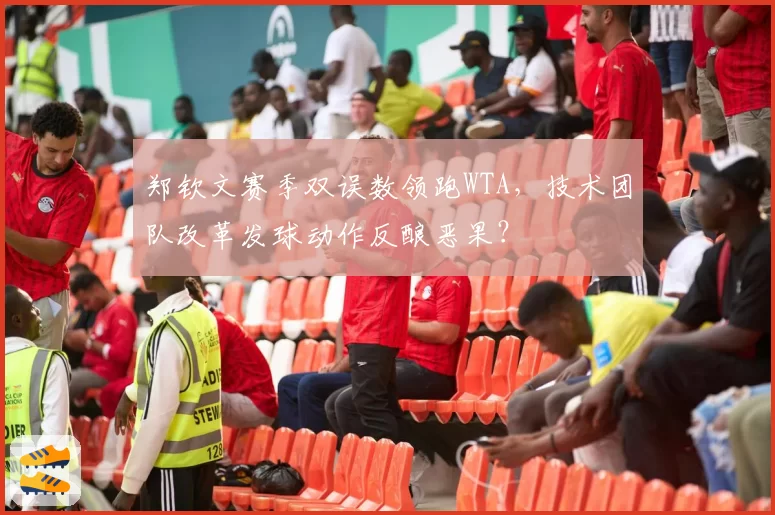 郑钦文赛季双误数领跑WTA，技术团队改革发球动作反酿恶果？