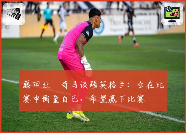 藤田让瑠奇马谈踢英格兰：会在比赛中衡量自己，希望赢下比赛
