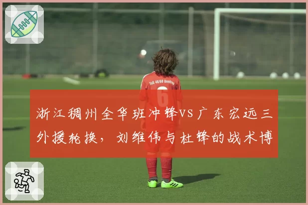 浙江稠州全华班冲锋vs广东宏远三外援轮换，刘维伟与杜锋的战术博弈引关注