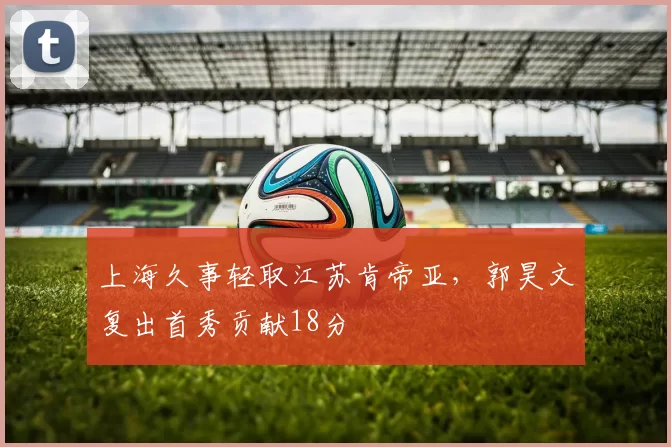 上海久事轻取江苏肯帝亚，郭昊文复出首秀贡献18分
