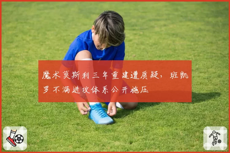 魔术莫斯利三年重建遭质疑，班凯罗不满进攻体系公开施压