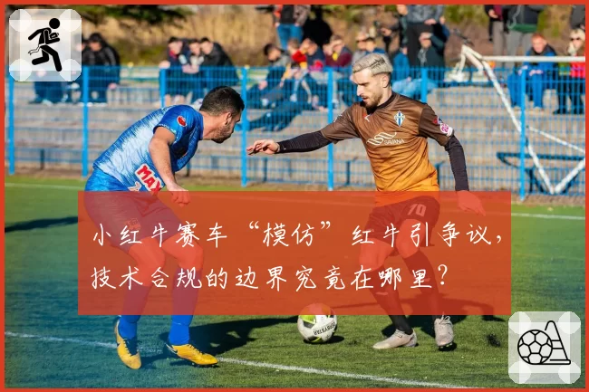 小红牛赛车“模仿”红牛引争议,技术合规的边界究竟在哪里?