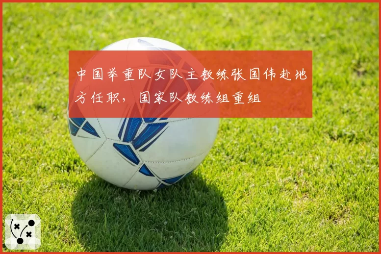 中国举重队女队主教练张国伟赴地方任职，国家队教练组重组