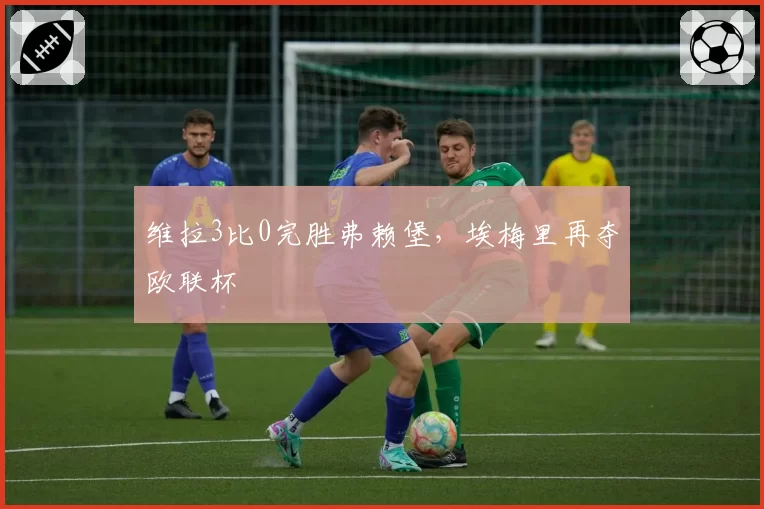 维拉3比0完胜弗赖堡，埃梅里再夺欧联杯